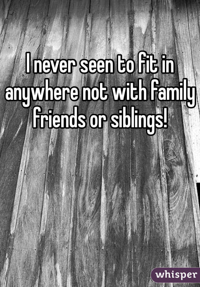 I never seen to fit in anywhere not with family friends or siblings!