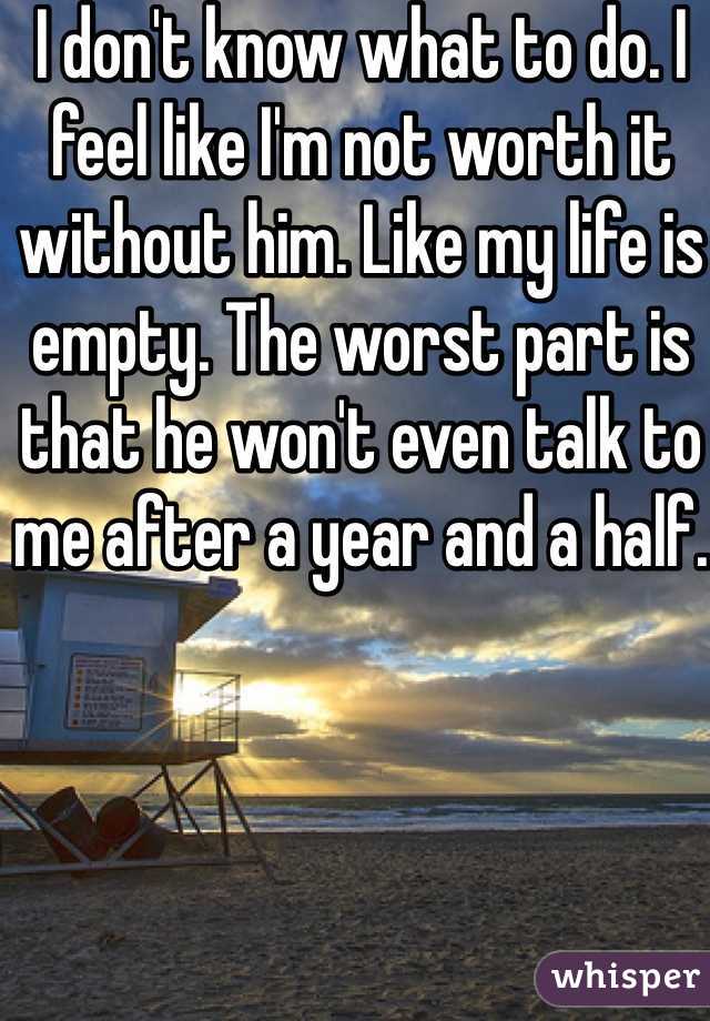 I don't know what to do. I feel like I'm not worth it without him. Like my life is empty. The worst part is that he won't even talk to me after a year and a half.