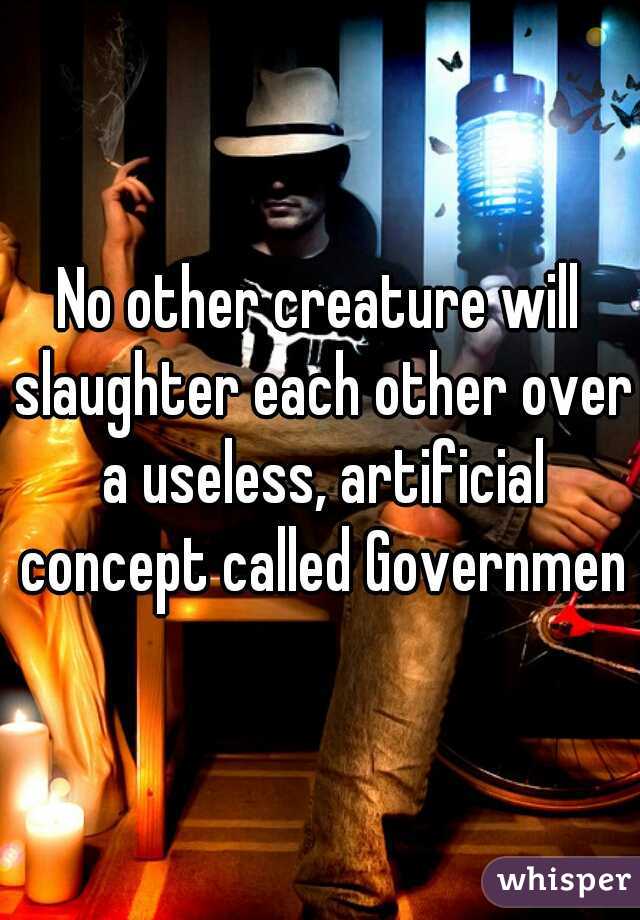 No other creature will slaughter each other over a useless, artificial concept called Government