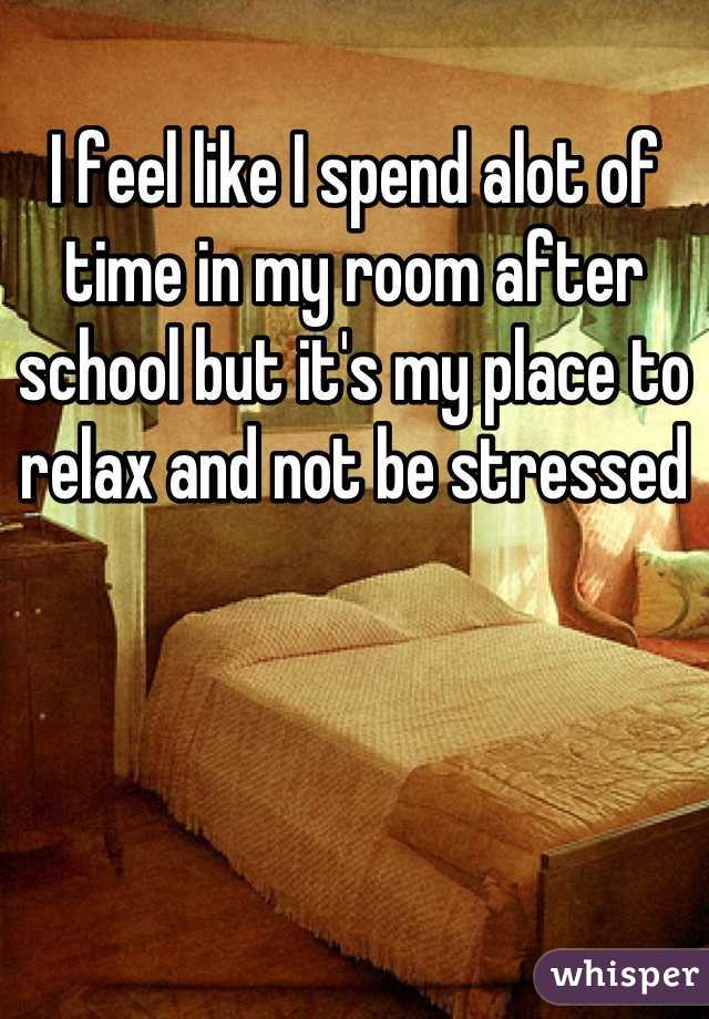 I feel like I spend alot of time in my room after school but it's my place to relax and not be stressed