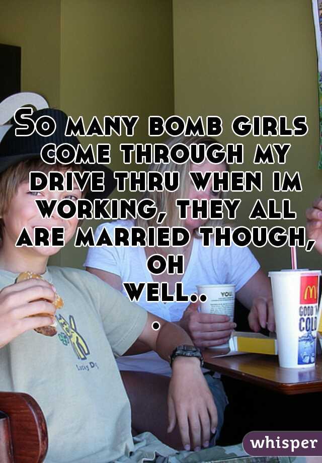 So many bomb girls come through my drive thru when im working, they all are married though, oh well... 