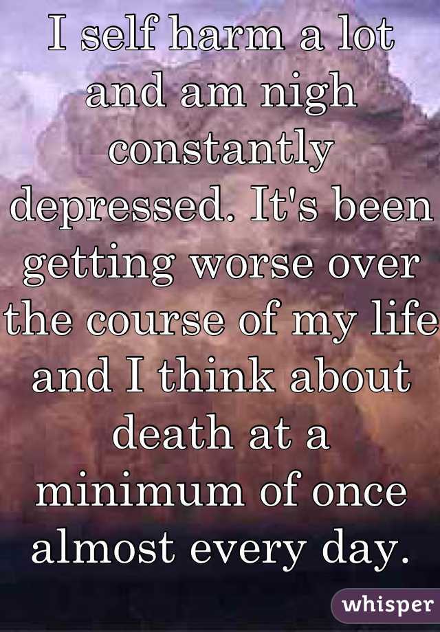 I self harm a lot and am nigh constantly depressed. It's been getting worse over the course of my life and I think about death at a minimum of once almost every day.