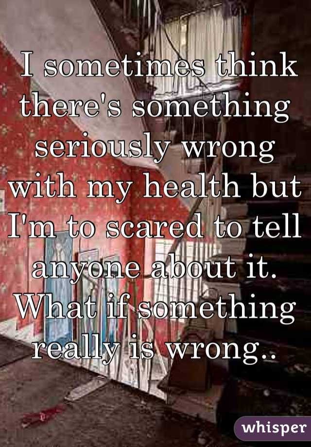  I sometimes think there's something seriously wrong with my health but I'm to scared to tell anyone about it. What if something really is wrong..