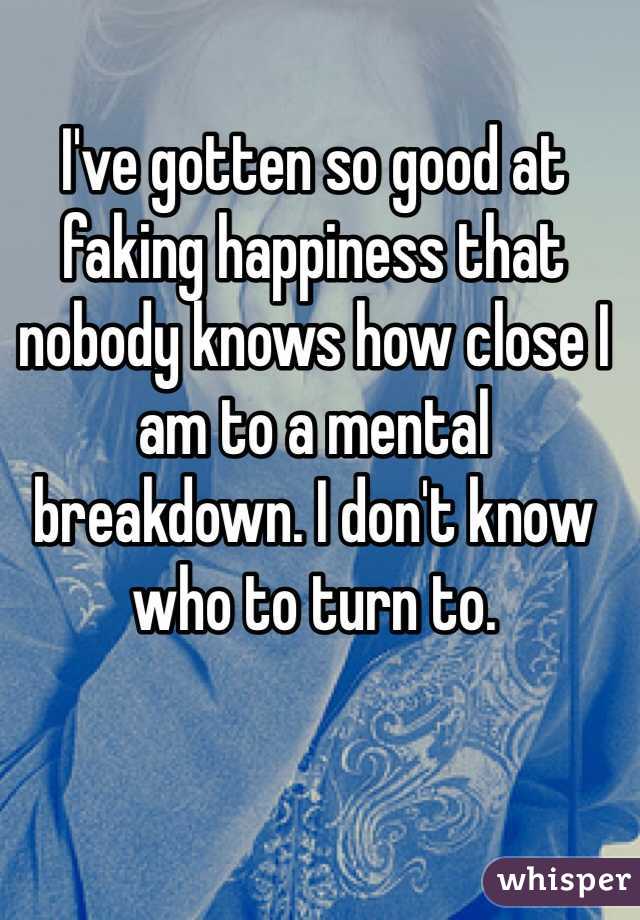 I've gotten so good at faking happiness that nobody knows how close I am to a mental breakdown. I don't know who to turn to. 