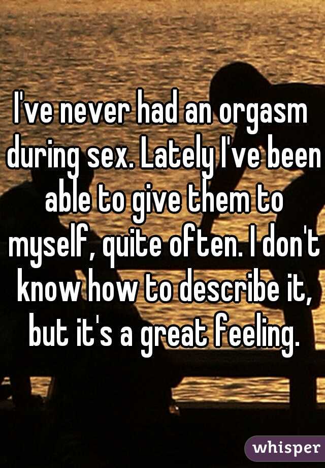 I've never had an orgasm during sex. Lately I've been able to give them to myself, quite often. I don't know how to describe it, but it's a great feeling.