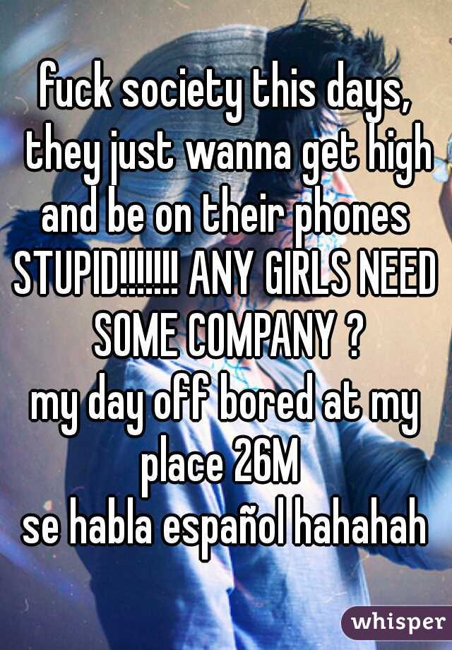 fuck society this days, they just wanna get high and be on their phones 
STUPID!!!!!!! ANY GIRLS NEED SOME COMPANY ?
my day off bored at my place 26M  
se habla español hahahah