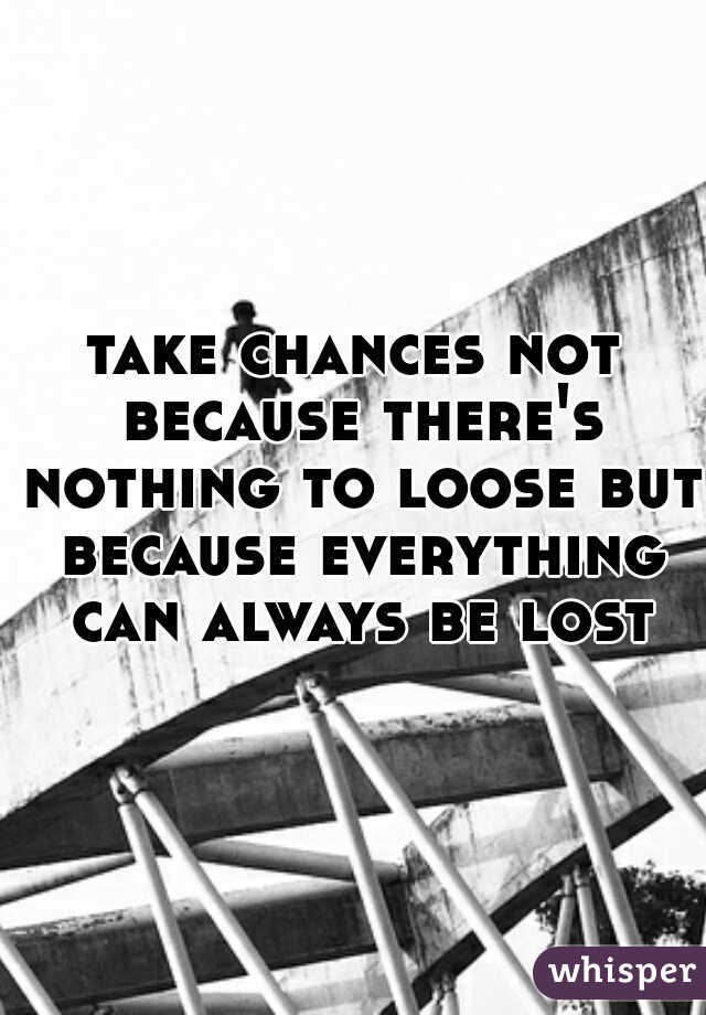 take chances not because there's nothing to loose but because everything can always be lost