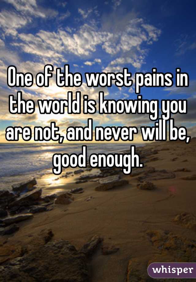 One of the worst pains in the world is knowing you are not, and never will be, good enough. 