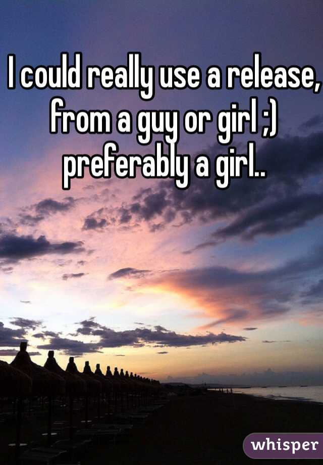 I could really use a release, from a guy or girl ;) preferably a girl..