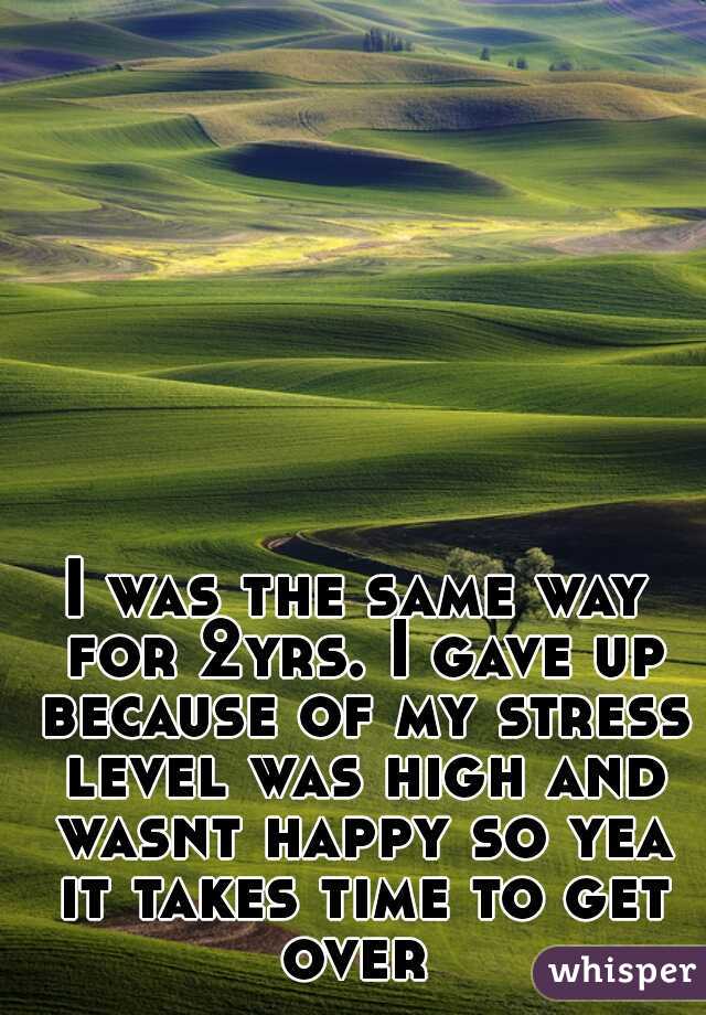 I was the same way for 2yrs. I gave up because of my stress level was high and wasnt happy so yea it takes time to get over 