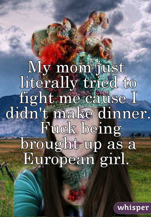 My mom just literally tried to fight me cause I didn't make dinner.  Fuck being brought up as a European girl. 