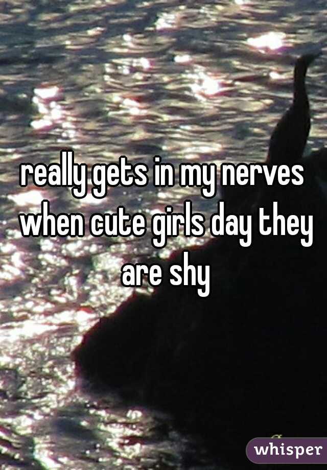 really gets in my nerves when cute girls day they are shy