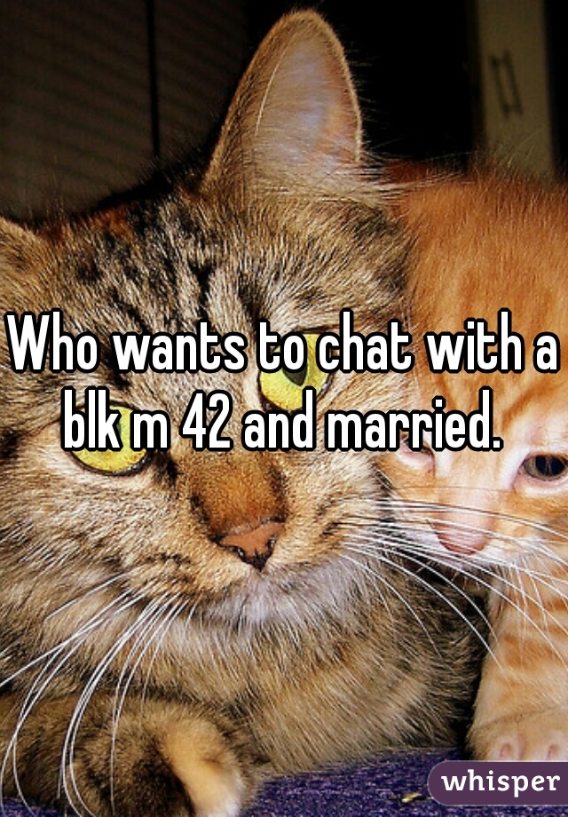 Who wants to chat with a blk m 42 and married. 