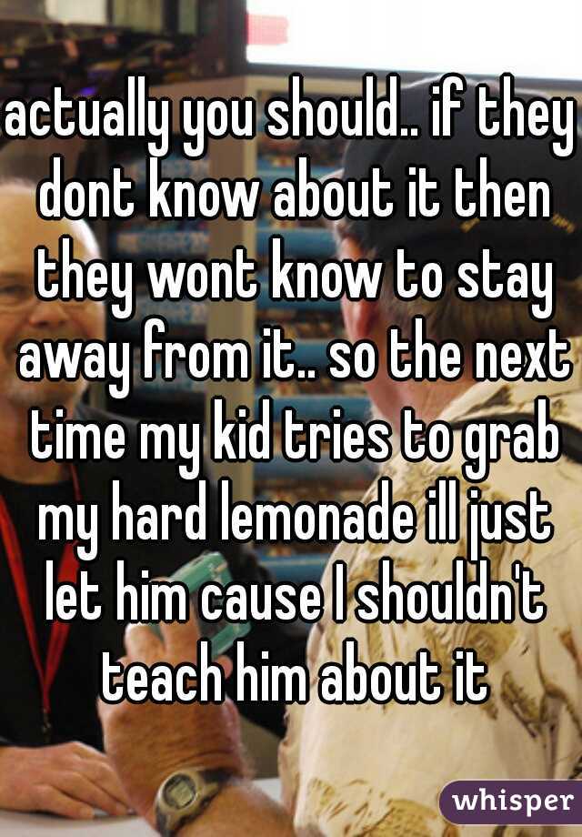 actually you should.. if they dont know about it then they wont know to stay away from it.. so the next time my kid tries to grab my hard lemonade ill just let him cause I shouldn't teach him about it