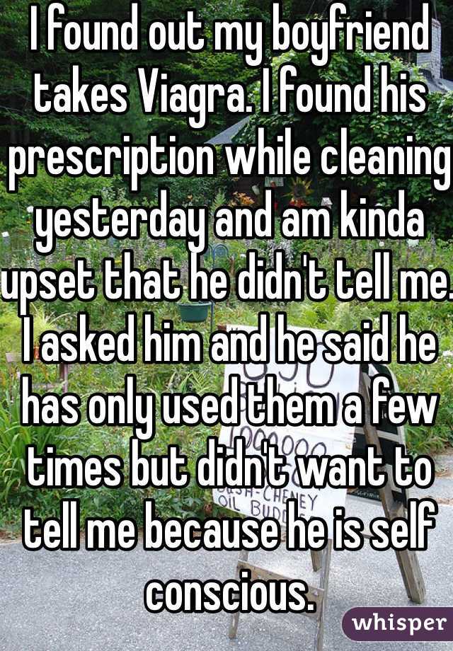 I found out my boyfriend takes Viagra. I found his prescription while cleaning yesterday and am kinda upset that he didn't tell me. I asked him and he said he has only used them a few times but didn't want to tell me because he is self conscious. 