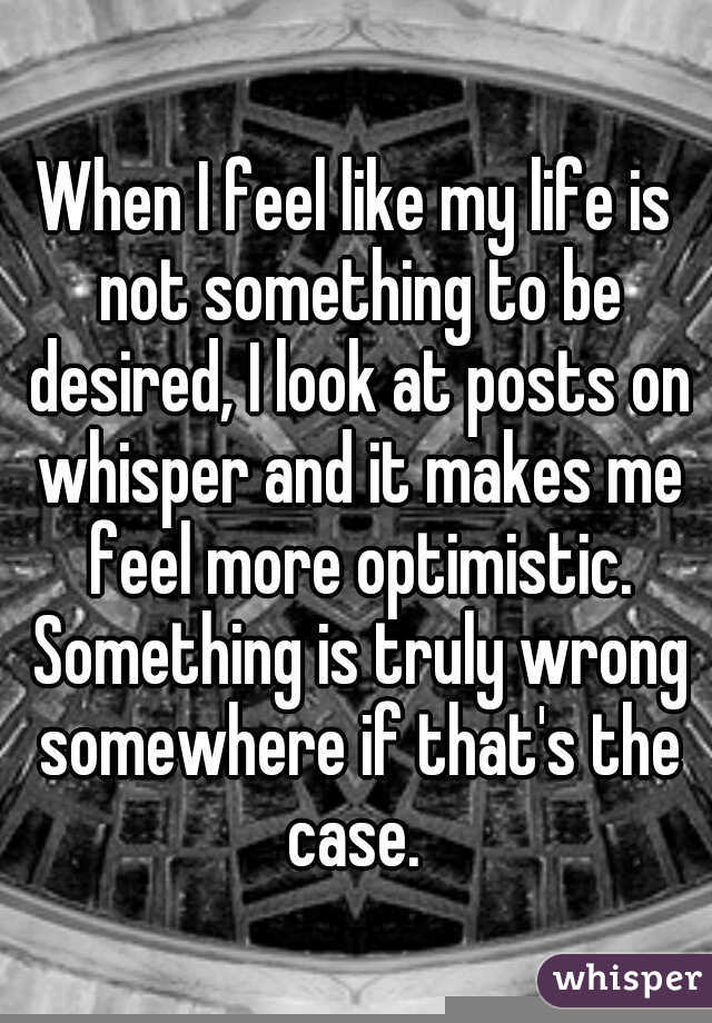 When I feel like my life is not something to be desired, I look at posts on whisper and it makes me feel more optimistic. Something is truly wrong somewhere if that's the case. 