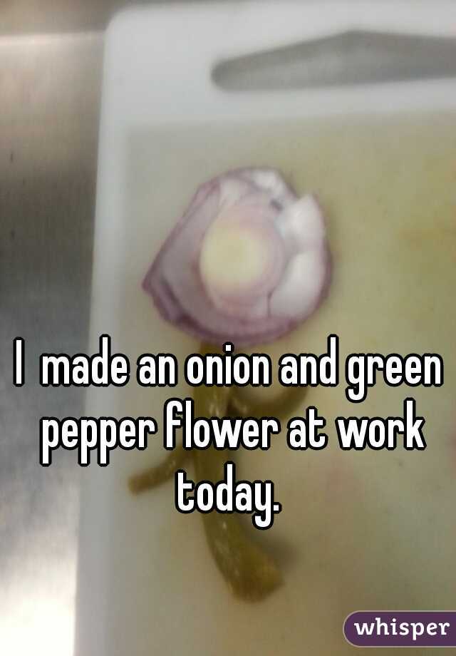 I  made an onion and green pepper flower at work today. 