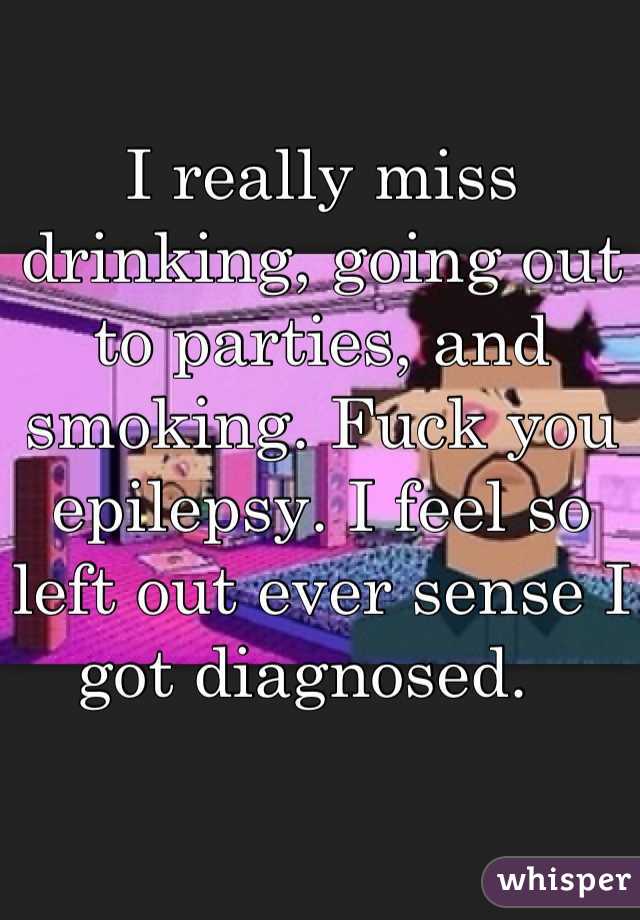 I really miss drinking, going out to parties, and smoking. Fuck you epilepsy. I feel so left out ever sense I got diagnosed.  