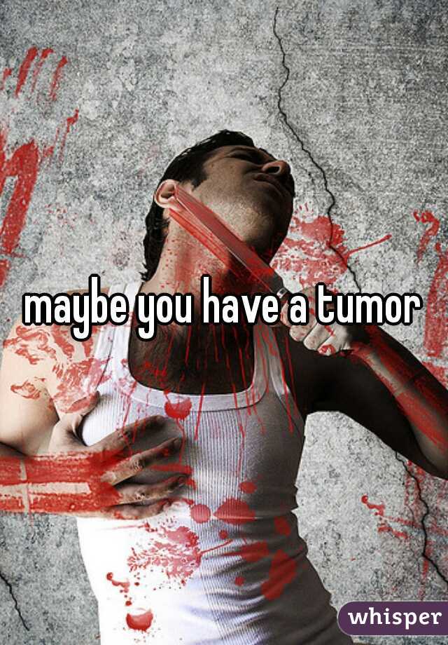 maybe you have a tumor