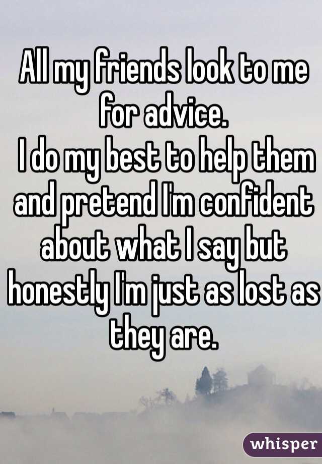 All my friends look to me for advice.
 I do my best to help them and pretend I'm confident about what I say but honestly I'm just as lost as they are.