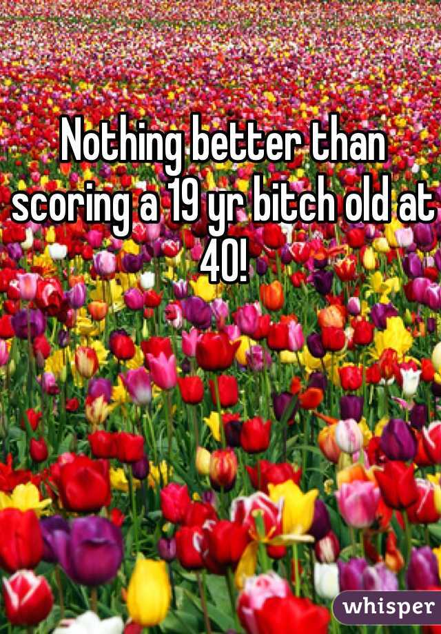 Nothing better than scoring a 19 yr bitch old at 40!