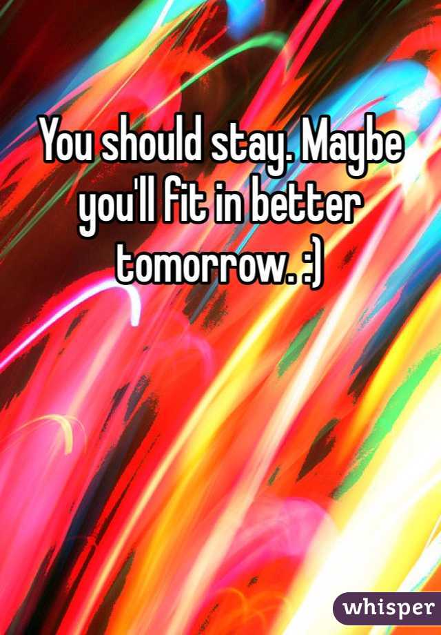 You should stay. Maybe you'll fit in better tomorrow. :)