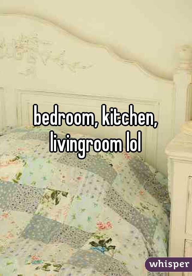 bedroom, kitchen, livingroom lol 