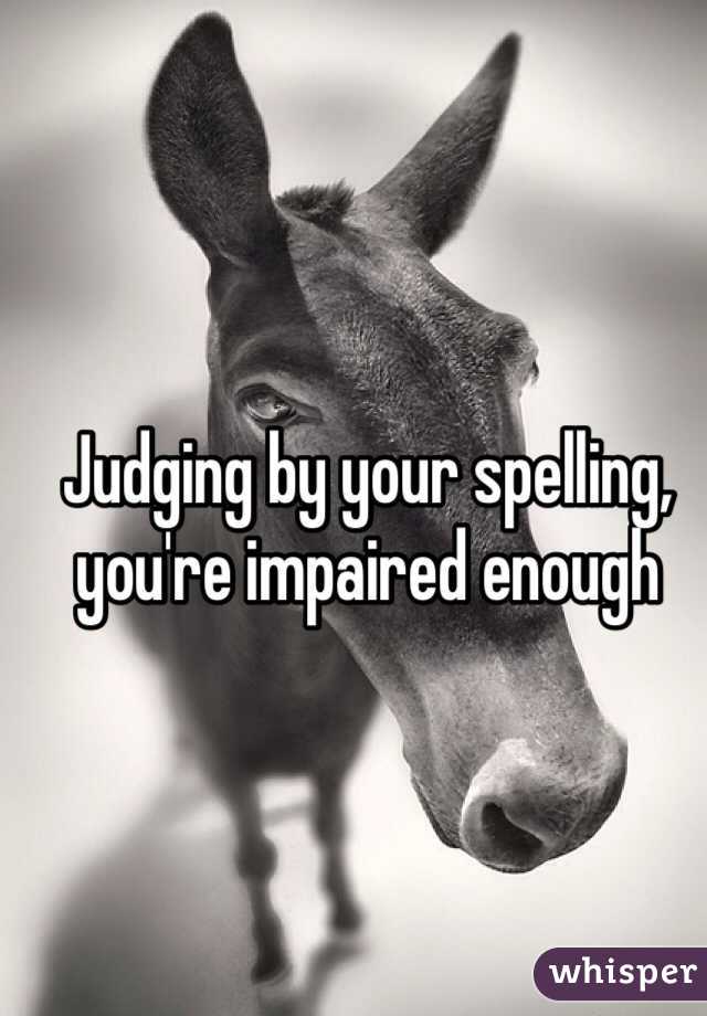 Judging by your spelling, you're impaired enough