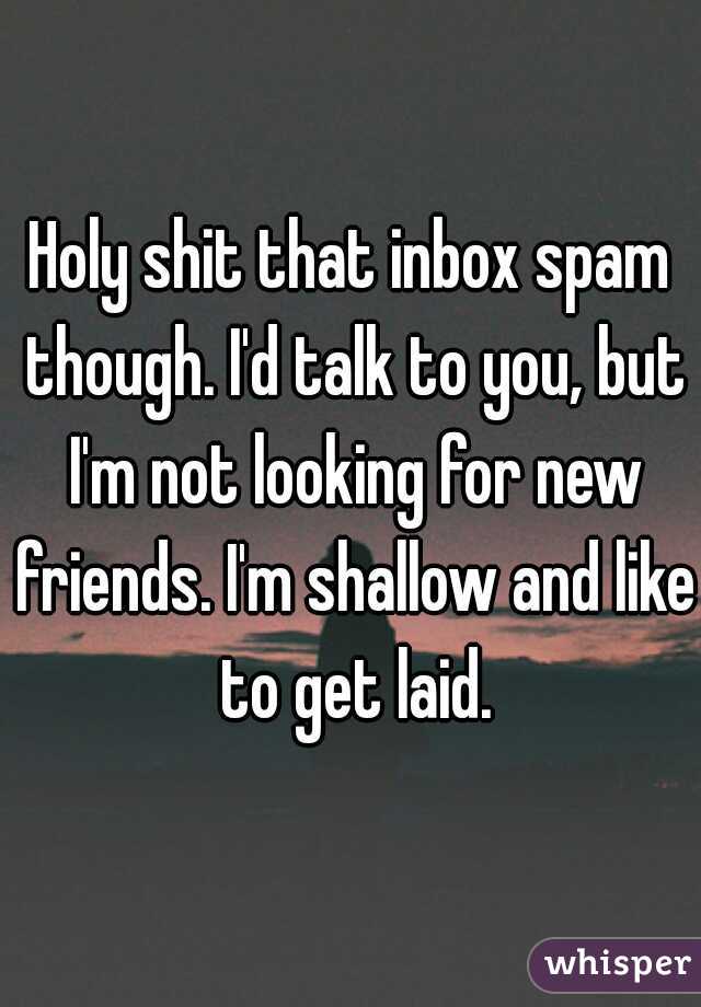 Holy shit that inbox spam though. I'd talk to you, but I'm not looking for new friends. I'm shallow and like to get laid.