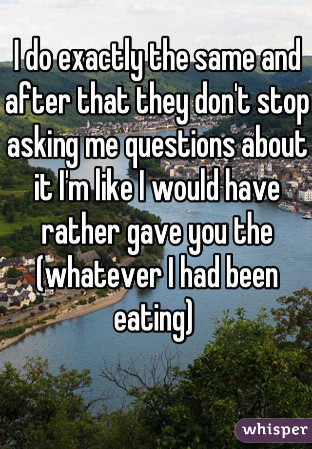 I do exactly the same and after that they don't stop asking me questions about it I'm like I would have rather gave you the (whatever I had been eating) 