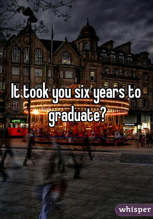 It took you six years to graduate?