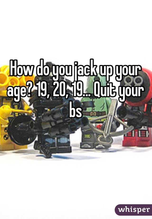 How do you jack up your age? 19, 20, 19... Quit your bs 