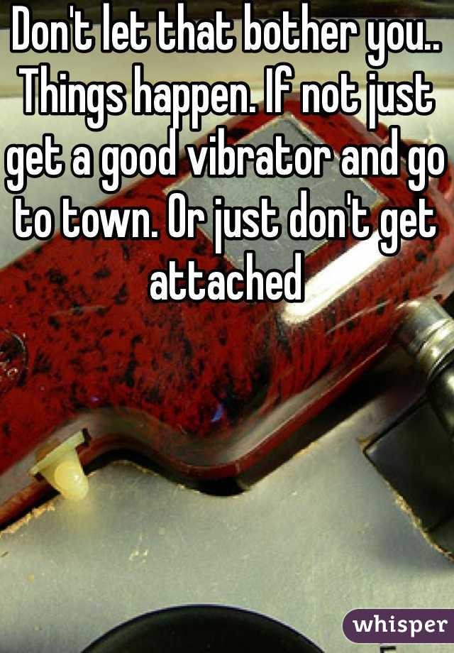 Don't let that bother you.. Things happen. If not just get a good vibrator and go to town. Or just don't get attached 