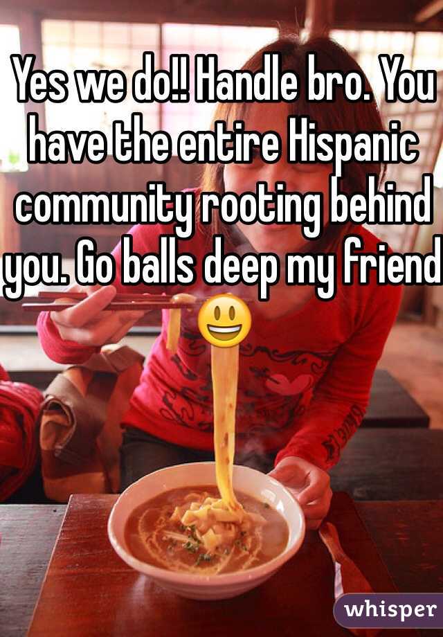 Yes we do!! Handle bro. You have the entire Hispanic community rooting behind you. Go balls deep my friend😃