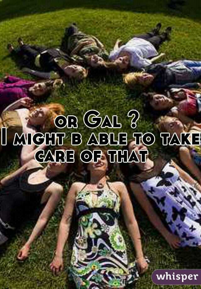 or Gal ? 
I might b able to take 
care of that   