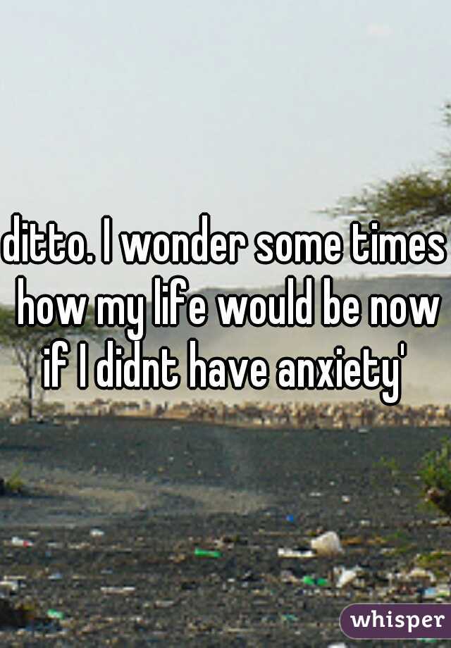 ditto. I wonder some times how my life would be now if I didnt have anxiety' 