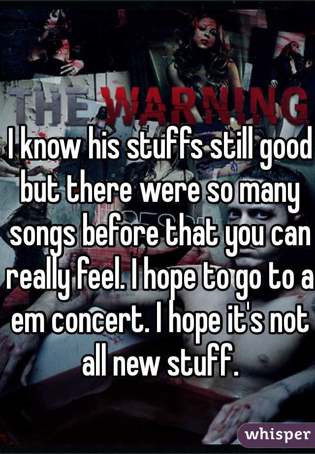 I know his stuffs still good but there were so many songs before that you can really feel. I hope to go to a em concert. I hope it's not all new stuff.