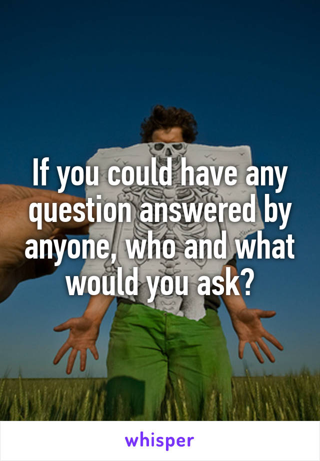 If you could have any question answered by anyone, who and what would you ask?