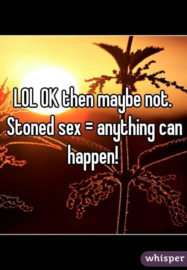 LOL OK then maybe not. Stoned sex = anything can happen! 