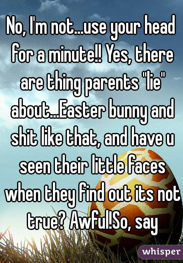 No, I'm not...use your head for a minute!! Yes, there are thing parents "lie" about...Easter bunny and shit like that, and have u seen their little faces when they find out its not true? Awful!So, say