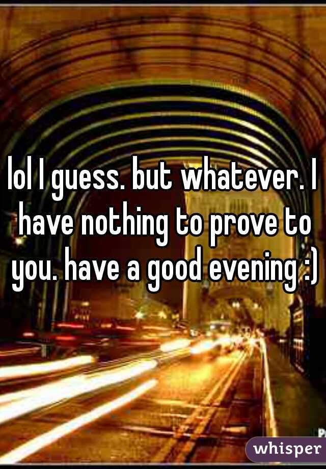 lol I guess. but whatever. I have nothing to prove to you. have a good evening :)