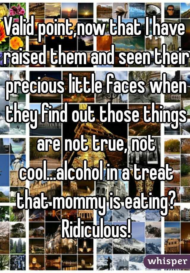 Valid point,now that I have raised them and seen their precious little faces when they find out those things are not true, not cool...alcohol in a treat that mommy is eating? Ridiculous!