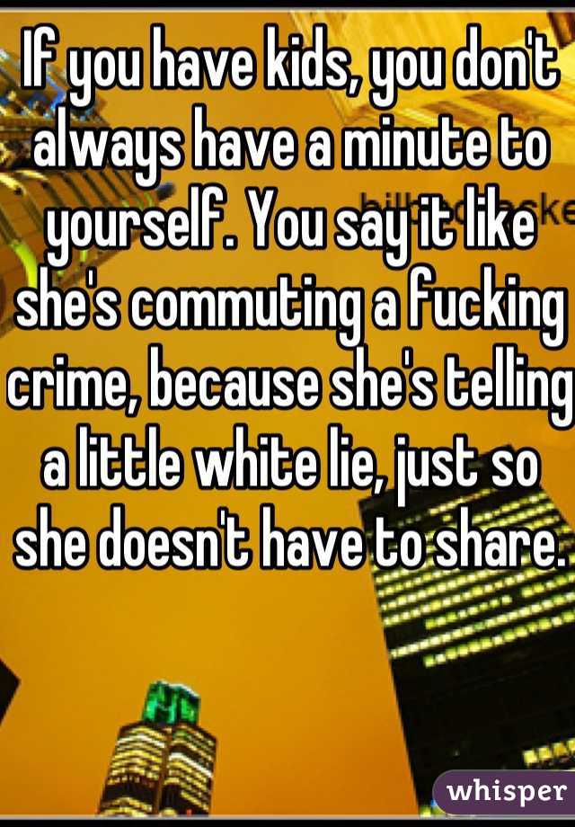 If you have kids, you don't always have a minute to yourself. You say it like she's commuting a fucking crime, because she's telling a little white lie, just so she doesn't have to share. 