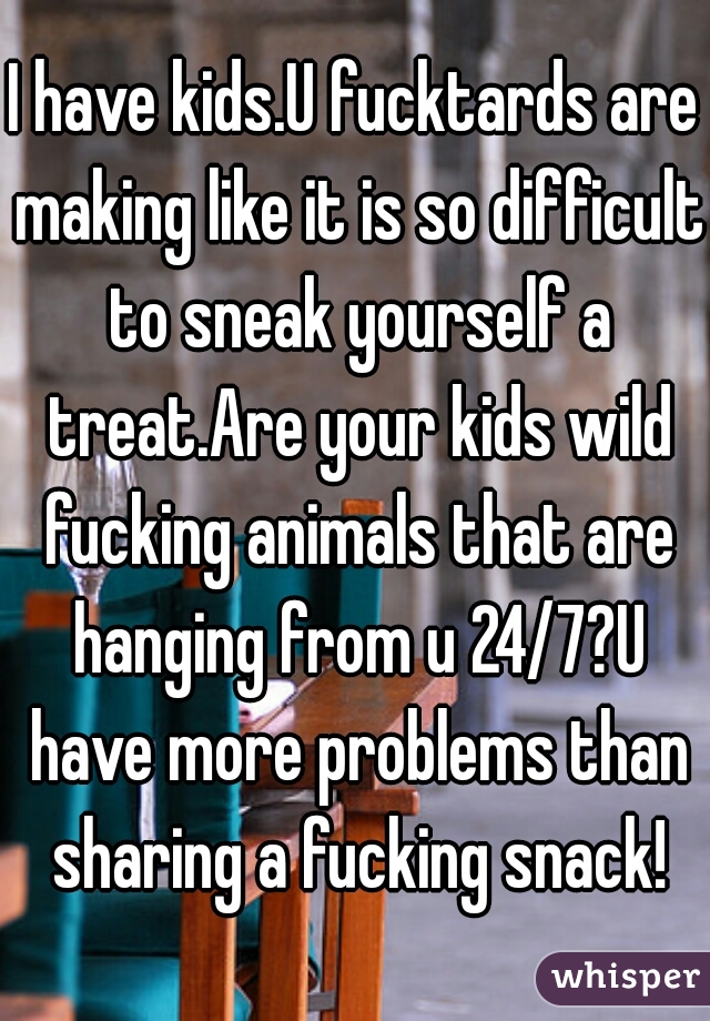 I have kids.U fucktards are making like it is so difficult to sneak yourself a treat.Are your kids wild fucking animals that are hanging from u 24/7?U have more problems than sharing a fucking snack!