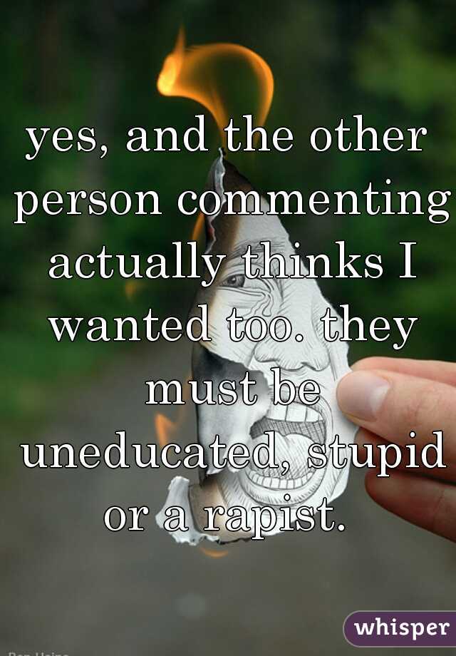 yes, and the other person commenting actually thinks I wanted too. they must be uneducated, stupid or a rapist. 