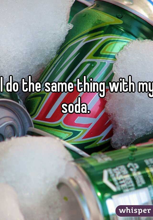 I do the same thing with my soda.  