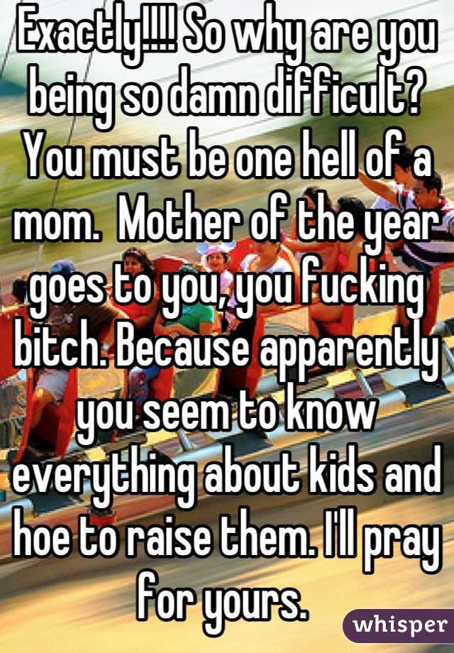 Exactly!!!! So why are you being so damn difficult? 
You must be one hell of a mom.  Mother of the year goes to you, you fucking bitch. Because apparently you seem to know everything about kids and hoe to raise them. I'll pray for yours. 