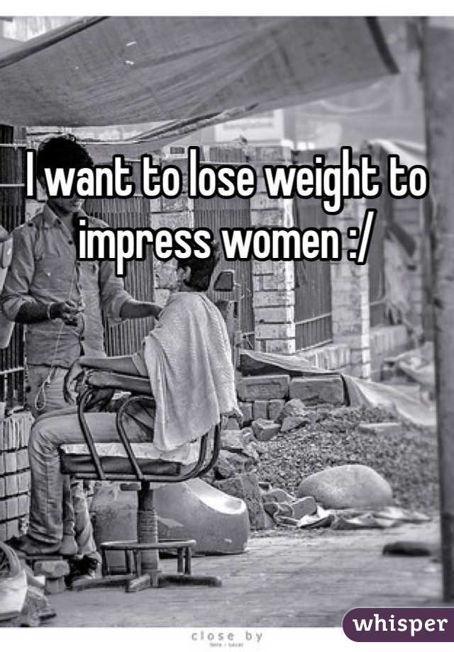 I want to lose weight to impress women :/