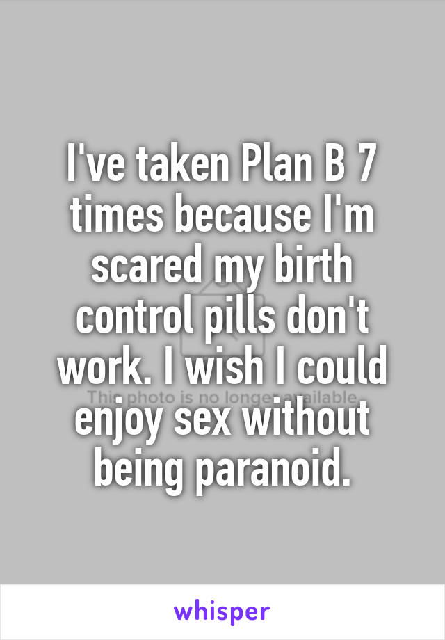I've taken Plan B 7 times because I'm scared my birth control pills don't work. I wish I could enjoy sex without being paranoid.