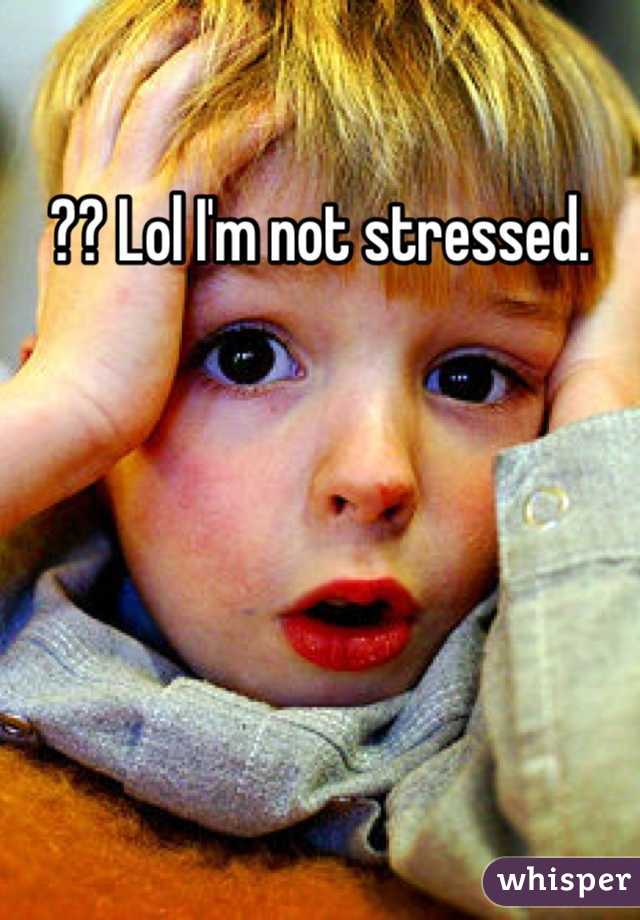 ?? Lol I'm not stressed. 